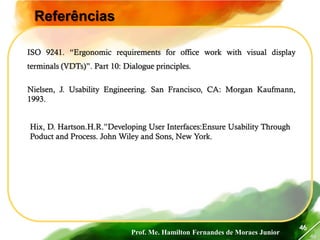 Prof. Me. Hamilton Fernandes de Moraes Junior
46
46
Referências
ISO 9241. “Ergonomic requirements for office work with visual display
terminals (VDTs)”. Part 10: Dialogue principles.
Nielsen, J. Usability Engineering. San Francisco, CA: Morgan Kaufmann,
1993.
Hix, D. Hartson.H.R.”Developing User Interfaces:Ensure Usability Through
Poduct and Process. John Wiley and Sons, New York.
 
