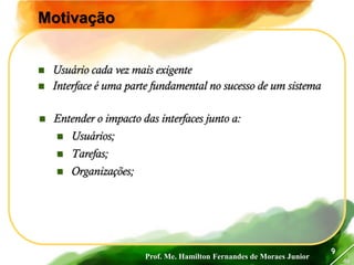 Prof. Me. Hamilton Fernandes de Moraes Junior
46
9
Motivação
 Usuário cada vez mais exigente
 Interface é uma parte fundamental no sucesso de um sistema
 Entender o impacto das interfaces junto a:
 Usuários;
 Tarefas;
 Organizações;
 