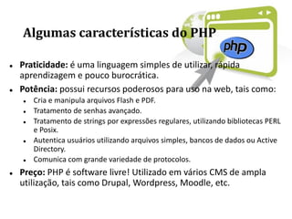 Algumas características do PHP
 Praticidade: é uma linguagem simples de utilizar, rápida
aprendizagem e pouco burocrática.
 Potência: possui recursos poderosos para uso na web, tais como:
 Cria e manipula arquivos Flash e PDF.
 Tratamento de senhas avançado.
 Tratamento de strings por expressões regulares, utilizando bibliotecas PERL
e Posix.
 Autentica usuários utilizando arquivos simples, bancos de dados ou Active
Directory.
 Comunica com grande variedade de protocolos.
 Preço: PHP é software livre! Utilizado em vários CMS de ampla
utilização, tais como Drupal, Wordpress, Moodle, etc.
 