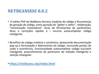 NETBEANSIDE 8.0.2
• O editor PHP do NetBeans fornece modelos de código e ferramentas
de geração de código, como geração de "getter e setter", refatoração,
"renomeação instantânea", dicas de ferramentas de parâmetros,
dicas e correções rápidas e i recurso autocompletar código
inteligente.
• Benefício do código sintático e semântico, destacando documentação
pop-up e formatação e dobramento do código, marcando pontos de
saída e ocorrências, funcionalidade autocompletar código try/catch
inteligente, preenchimento de parâmetro do método inteligente e
seleção retangular.
• https://netbeans.org/index.html
 