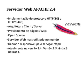 Servidor Web APACHE 2.4
•Implementação do protocolo HTTP(80) e
HTTPS(443)
•Arquitetura Client / Server
•Proviemento de páginas WEB
•Open Source
•Servidor Web mais utilizado no mundo
•Daemon responsável pelo serviço: httpd
•Atualmente na versão 2.4. Versão 1.3 ainda é
utilizada.
 