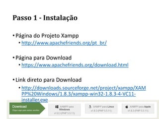Passo 1 - Instalação
•Página do Projeto Xampp
• http://www.apachefriends.org/pt_br/
•Página para Download
• https://www.apachefriends.org/download.html
•Link direto para Download
• http://downloads.sourceforge.net/project/xampp/XAM
PP%20Windows/1.8.3/xampp-win32-1.8.3-4-VC11-
installer.exe
 