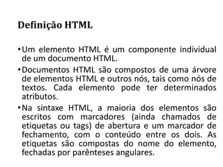 Definição HTML
•Um elemento HTML é um componente individual
de um documento HTML.
•Documentos HTML são compostos de uma árvore
de elementos HTML e outros nós, tais como nós de
textos. Cada elemento pode ter determinados
atributos.
•Na sintaxe HTML, a maioria dos elementos são
escritos com marcadores (ainda chamados de
etiquetas ou tags) de abertura e um marcador de
fechamento, com o conteúdo entre os dois. As
etiquetas são compostas do nome do elemento,
fechadas por parênteses angulares.
 