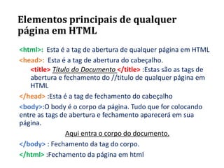 Elementos principais de qualquer
página em HTML
<html>: Esta é a tag de abertura de qualquer página em HTML
<head>: Esta é a tag de abertura do cabeçalho.
<title> Título do Documento </title> :Estas são as tags de
abertura e fechamento do //titulo de qualquer página em
HTML
</head> :Esta é a tag de fechamento do cabeçalho
<body>:O body é o corpo da página. Tudo que for colocando
entre as tags de abertura e fechamento aparecerá em sua
página.
Aqui entra o corpo do documento.
</body> : Fechamento da tag do corpo.
</html> :Fechamento da página em html
 