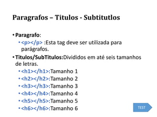 Paragrafos – Titulos - Subtitutlos
•Paragrafo:
•<p></p> :Esta tag deve ser utilizada para
parágrafos.
•Titulos/SubTitulos:Divididos em até seis tamanhos
de letras.
•<h1></h1>:Tamanho 1
•<h2></h2>:Tamanho 2
•<h3></h3>:Tamanho 3
•<h4></h4>:Tamanho 4
•<h5></h5>:Tamanho 5
•<h6></h6>:Tamanho 6 TEST
 