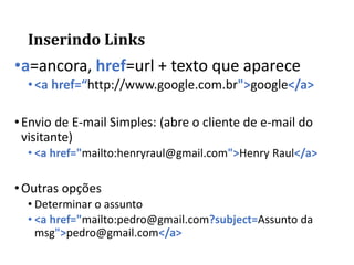 Inserindo Links
•a=ancora, href=url + texto que aparece
•<a href=“http://www.google.com.br">google</a>
•Envio de E-mail Simples: (abre o cliente de e-mail do
visitante)
• <a href="mailto:henryraul@gmail.com">Henry Raul</a>
•Outras opções
• Determinar o assunto
• <a href="mailto:pedro@gmail.com?subject=Assunto da
msg">pedro@gmail.com</a>
 