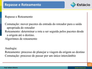 12
Repasse e Roteamento
Prof: Valbert Oliveira
Repasse e Roteamento
Comutação: mover pacotes da entrada do roteador para a saída
apropriada do roteador
Roteamento: determinar a rota a ser seguida pelos pacotes desde
a origem até o destino.
Algoritmos de roteamento
Analogia:
Roteamento: processo de planejar a viagem da origem ao destino
Comutação: processo de passar por um único intercâmbio
 