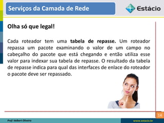 14
Serviços da Camada de Rede
Prof: Valbert Oliveira
Olha só que legal!
Cada roteador tem uma tabela de repasse. Um roteador
repassa um pacote examinando o valor de um campo no
cabeçalho do pacote que está chegando e então utiliza esse
valor para indexar sua tabela de repasse. O resultado da tabela
de repasse indica para qual das interfaces de enlace do roteador
o pacote deve ser repassado.
 