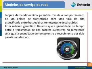 22
Modelos de serviço de rede
Prof: Valbert Oliveira
Largura de banda mínima garantida: Emula o comportamento
de um enlace de transmissão com uma taxa de bits
especificada entre hospedeiros remetentes e destinatários.
Jitter máximo garantido: Garante que a quantidade de tempo
entre a transmissão de dos pacotes sucessivos no remetente
seja igual à quantidade de tempo entre o recebimento dos dois
pacotes no destino.
 