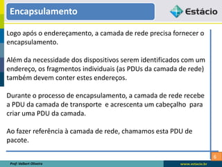 6
Logo após o endereçamento, a camada de rede precisa fornecer o
encapsulamento.
Além da necessidade dos dispositivos serem identificados com um
endereço, os fragmentos individuais (as PDUs da camada de rede)
também devem conter estes endereços.
Durante o processo de encapsulamento, a camada de rede recebe
a PDU da camada de transporte e acrescenta um cabeçalho para
criar uma PDU da camada.
Ao fazer referência à camada de rede, chamamos esta PDU de
pacote.
Prof: Valbert Oliveira
Encapsulamento
 