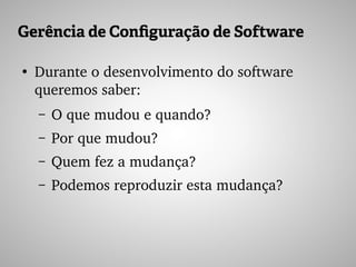 Gerência de Configuração de Software
●
Durante o desenvolvimento do software 
queremos saber:
– O que mudou e quando?
– Por que mudou?
– Quem fez a mudança?
– Podemos reproduzir esta mudança?
 
