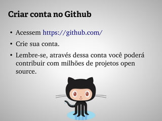 Criar conta no Github
●
Acessem https://github.com/
●
Crie sua conta.
●
Lembre­se, através dessa conta você poderá 
contribuir com milhões de projetos open 
source.
 