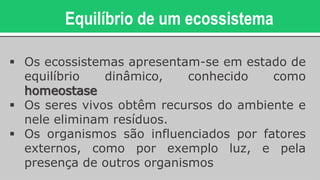 Equilíbrio de um ecossistema
 Os ecossistemas apresentam-se em estado de
equilíbrio dinâmico, conhecido como
homeostase
 Os seres vivos obtêm recursos do ambiente e
nele eliminam resíduos.
 Os organismos são influenciados por fatores
externos, como por exemplo luz, e pela
presença de outros organismos
 