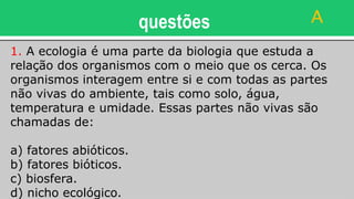 questões
1. A ecologia é uma parte da biologia que estuda a
relação dos organismos com o meio que os cerca. Os
organismos interagem entre si e com todas as partes
não vivas do ambiente, tais como solo, água,
temperatura e umidade. Essas partes não vivas são
chamadas de:
a) fatores abióticos.
b) fatores bióticos.
c) biosfera.
d) nicho ecológico.
A
 
