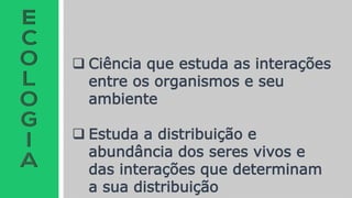  Ciência que estuda as interações
entre os organismos e seu
ambiente
 Estuda a distribuição e
abundância dos seres vivos e
das interações que determinam
a sua distribuição
 
