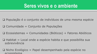 Seres vivos e o ambiente
 População é o conjunto de indivíduos de uma mesma espécie
 Comunidade = Conjunto de Populações
 Ecossistemas = Comunidades (Bióticos) + Fatores Abióticos
 Habitat = Local onde a espécie habita e que possibilita sua
sobrevivência
 Nicho Ecológico = Papel desempenhado pela espécie no
 