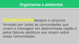 Organismos e ambientes
Ecossistemadesigna o conjunto
formado por todas as comunidades que
vivem e interagem em determinada região e
pelos fatores abióticos que atuam sobre
essas comunidades.
 