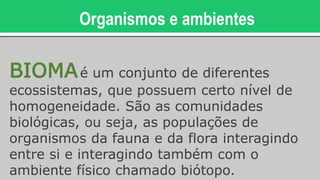 Organismos e ambientes
BIOMAé um conjunto de diferentes
ecossistemas, que possuem certo nível de
homogeneidade. São as comunidades
biológicas, ou seja, as populações de
organismos da fauna e da flora interagindo
entre si e interagindo também com o
ambiente físico chamado biótopo.
 