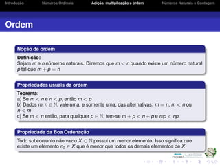 Introduc¸ ˜ao N´umeros Ordinais Adic¸ ˜ao, multiplicac¸ ˜ao e ordem N´umeros Naturais e Contagem
Ordem
Noc¸ ˜ao de ordem
Deﬁnic¸ ˜ao:
Sejam m e n n´umeros naturais. Dizemos que m < n quando existe um n´umero natural
p tal que m + p = n
Propriedades usuais da ordem
Teorema:
a) Se m < n e n < p, ent˜ao m < p
b) Dados m, n ∈ N, vale uma, e somente uma, das alternativas: m = n, m < n ou
n < m
c) Se m < n ent˜ao, para qualquer p ∈ N, tem-se m + p < n + p e mp < np
Propriedade da Boa Ordenac¸ ˜ao
Todo subconjunto n˜ao vazio X ⊂ N possui um menor elemento. Isso signiﬁca que
existe um elemento n0 ∈ X que ´e menor que todos os demais elementos de X
 