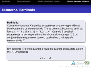 Introduc¸ ˜ao N´umeros Ordinais Adic¸ ˜ao, multiplicac¸ ˜ao e ordem N´umeros Naturais e Contagem
N´umeros Cardinais
Deﬁnic¸ ˜ao:
Contar um conjunto X signiﬁca estabelecer uma correspondˆencia
biun´ıvoca entre os elementos de X e os de um subconjunto de N da
forma In = {x ∈ N|x ≤ n} = {1, 2, ..., n}. Quando ´e poss´ıvel
estabelecer tal correspondˆencia biun´ıvoca, dizemos que X ´e um
conjunto ﬁnito e que n ´e o n´umero cardinal ou o n´umero de
elementos de X
Um conjunto X ´e ﬁnito quando ´e vazio ou quando existe, para algum
n ∈ N, uma bijec¸ ˜ao
ϕ : In → X
 