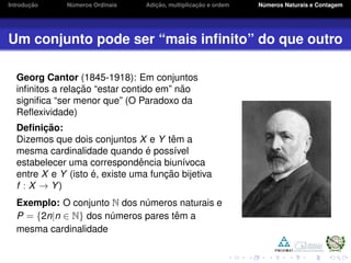 Introduc¸ ˜ao N´umeros Ordinais Adic¸ ˜ao, multiplicac¸ ˜ao e ordem N´umeros Naturais e Contagem
Um conjunto pode ser “mais inﬁnito” do que outro
Georg Cantor (1845-1918): Em conjuntos
inﬁnitos a relac¸ ˜ao “estar contido em” n˜ao
signiﬁca “ser menor que” (O Paradoxo da
Reﬂexividade)
Deﬁnic¸ ˜ao:
Dizemos que dois conjuntos X e Y tˆem a
mesma cardinalidade quando ´e poss´ıvel
estabelecer uma correspondˆencia biun´ıvoca
entre X e Y (isto ´e, existe uma func¸ ˜ao bijetiva
f : X → Y)
Exemplo: O conjunto N dos n´umeros naturais e
P = {2n|n ∈ N} dos n´umeros pares tˆem a
mesma cardinalidade
 