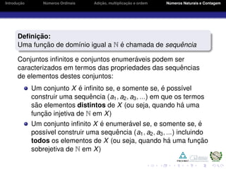 Introduc¸ ˜ao N´umeros Ordinais Adic¸ ˜ao, multiplicac¸ ˜ao e ordem N´umeros Naturais e Contagem
Deﬁnic¸ ˜ao:
Uma func¸ ˜ao de dom´ınio igual a N ´e chamada de sequˆencia
Conjuntos inﬁnitos e conjuntos enumer´aveis podem ser
caracterizados em termos das propriedades das sequˆencias
de elementos destes conjuntos:
Um conjunto X ´e inﬁnito se, e somente se, ´e poss´ıvel
construir uma sequˆencia (a1, a2, a3, ...) em que os termos
s˜ao elementos distintos de X (ou seja, quando h´a uma
func¸ ˜ao injetiva de N em X)
Um conjunto inﬁnito X ´e enumer´avel se, e somente se, ´e
poss´ıvel construir uma sequˆencia (a1, a2, a3, ...) incluindo
todos os elementos de X (ou seja, quando h´a uma func¸ ˜ao
sobrejetiva de N em X)
 