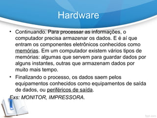 • Continuando. Para processar as informações, o
computador precisa armazenar os dados. E é aí que
entram os componentes eletrônicos conhecidos como
memórias. Em um computador existem vários tipos de
memórias: algumas que servem para guardar dados por
alguns instantes, outras que armazenam dados por
muito mais tempo.
• Finalizando o processo, os dados saem pelos
equipamentos conhecidos como equipamentos de saída
de dados, ou periféricos de saída.
Exs: MONITOR, IMPRESSORA.
Hardware
 