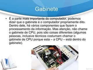 • É a parte mais importante do computador, podemos
dizer que o gabinete é o computador propriamente dito.
Dentro dele, há vários componentes que fazem o
processamento da informação. Mas atenção, não chame
o gabinete de CPU, pois são coisas diferentes (algumas
pessoas, inclusive técnicos costumam chamar o
gabinete de CPU porque esta – a CPU – está dentro do
gabinete).
Gabinete
 