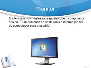 • É a tela que nos mostra as respostas que o computador
nos dá. É um periférico de saída (pois a informação sai
do computador para o usuário).
Monitor
 