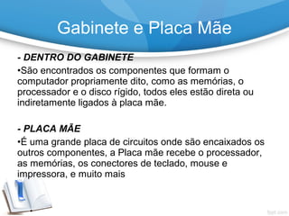 - DENTRO DO GABINETE
•São encontrados os componentes que formam o
computador propriamente dito, como as memórias, o
processador e o disco rígido, todos eles estão direta ou
indiretamente ligados à placa mãe.
- PLACA MÃE
•É uma grande placa de circuitos onde são encaixados os
outros componentes, a Placa mãe recebe o processador,
as memórias, os conectores de teclado, mouse e
impressora, e muito mais
Gabinete e Placa Mãe
 