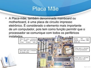 • A Placa-mãe, também denominada mainboard ou
motherboard, é uma placa de circuito impresso
eletrônico. É considerado o elemento mais importante
de um computador, pois tem como função permitir que o
processador se comunique com todos os periféricos
instalados.
Placa Mãe
 
