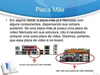 • Em alguns casos, a placa-mãe já é fabricada com
alguns componentes, dispensando sua compra
posterior. Se uma placa-mãe já possui uma placa de
vídeo fabricada em sua estrutura, não é necessário
comprar uma outra placa de vídeo. Dizemos, portanto,
que essa placa de vídeo é on-board.
Placa Mãe
 