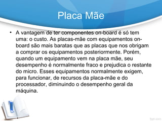 • A vantagem de ter componentes on-board é só tem
uma: o custo. As placas-mãe com equipamentos on-
board são mais baratas que as placas que nos obrigam
a comprar os equipamentos posteriormente. Porém,
quando um equipamento vem na placa mãe, seu
desempenho é normalmente fraco e prejudica o restante
do micro. Esses equipamentos normalmente exigem,
para funcionar, de recursos da placa-mãe e do
processador, diminuindo o desempenho geral da
máquina.
Placa Mãe
 