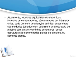 • Atualmente, todos os equipamentos eletrônicos,
inclusive os computadores, são formados por inúmeros
chips, cada um com uma função definida, esses chips
são soldados (colados com solda) em uma estrutura de
plástico com alguns caminhos condutores, essas
estruturas são denominadas placas de circuitos, ou
somente placas.
 