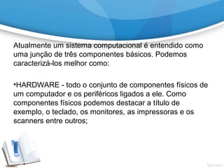 Atualmente um sistema computacional é entendido como
uma junção de três componentes básicos. Podemos
caracterizá-los melhor como:
•HARDWARE - todo o conjunto de componentes físicos de
um computador e os periféricos ligados a ele. Como
componentes físicos podemos destacar a título de
exemplo, o teclado, os monitores, as impressoras e os
scanners entre outros;
 