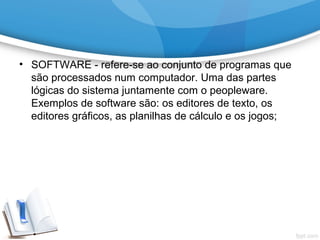 • SOFTWARE - refere-se ao conjunto de programas que
são processados num computador. Uma das partes
lógicas do sistema juntamente com o peopleware.
Exemplos de software são: os editores de texto, os
editores gráficos, as planilhas de cálculo e os jogos;
 