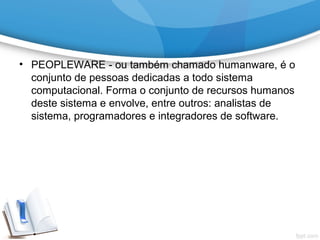 • PEOPLEWARE - ou também chamado humanware, é o
conjunto de pessoas dedicadas a todo sistema
computacional. Forma o conjunto de recursos humanos
deste sistema e envolve, entre outros: analistas de
sistema, programadores e integradores de software.
 