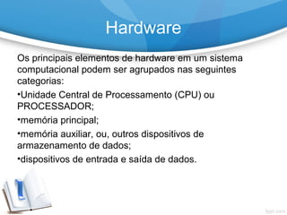 Os principais elementos de hardware em um sistema
computacional podem ser agrupados nas seguintes
categorias:
•Unidade Central de Processamento (CPU) ou
PROCESSADOR;
•memória principal;
•memória auxiliar, ou, outros dispositivos de
armazenamento de dados;
•dispositivos de entrada e saída de dados.
Hardware
 
