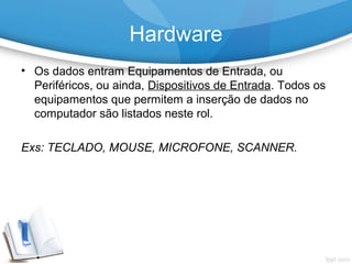 • Os dados entram Equipamentos de Entrada, ou
Periféricos, ou ainda, Dispositivos de Entrada. Todos os
equipamentos que permitem a inserção de dados no
computador são listados neste rol.
Exs: TECLADO, MOUSE, MICROFONE, SCANNER.
Hardware
 