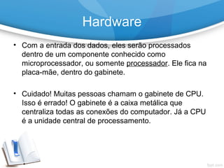 • Com a entrada dos dados, eles serão processados
dentro de um componente conhecido como
microprocessador, ou somente processador. Ele fica na
placa-mãe, dentro do gabinete.
• Cuidado! Muitas pessoas chamam o gabinete de CPU.
Isso é errado! O gabinete é a caixa metálica que
centraliza todas as conexões do computador. Já a CPU
é a unidade central de processamento.
Hardware
 