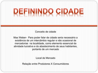 Conceito de cidade
Max Weber- Para poder falar de cidade seria necessário a
existência de um intercâmbio regular e não ocasional de
mercadorias na localidade, como elemento essencial da
atividade lucrativa e do abastecimento de seus habitantes,
portanto de um mercado
Local de Mercado
Relação entre Produtores X Consumidores
 