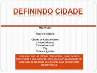 Max Weber
Tipos de cidades:
Cidade de Consumidores
Cidade Industrial
Cidade Mercantil
City
Cidades agrárias
Cabe dizer que as cidades representam, quase sempre,
tipos mistos e que, portanto, não podem ser classificadas em
cada caso senão tendo-se em conta seus componentes
predominantes.
 