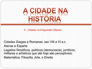 Cidades Gregas e Romanas: sec VIII a VI a.c
Atenas e Esparta
Legados filosóficos, políticos (democracia), jurídicos,
militares e artísticos que até hoje são perceptíveis.
Matemática, Filosofia, Arte, o Direito
II – Cidades na Antiguidade Clássica
 