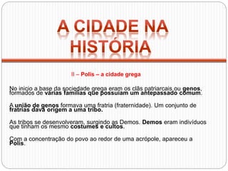 No inicio a base da sociedade grega eram os clãs patriarcais ou genos,
formados de várias famílias que possuíam um antepassado comum.
A união de genos formava uma fratria (fraternidade). Um conjunto de
fratrias dava origem a uma tribo.
As tribos se desenvolveram, surgindo as Demos. Demos eram indivíduos
que tinham os mesmo costumes e cultos.
Com a concentração do povo ao redor de uma acrópole, apareceu a
Polis.
II – Polis – a cidade grega
 