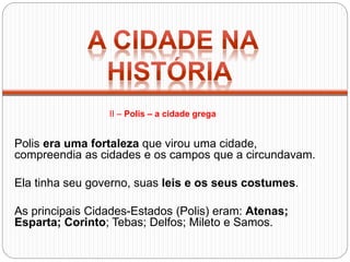 Polis era uma fortaleza que virou uma cidade,
compreendia as cidades e os campos que a circundavam.
Ela tinha seu governo, suas leis e os seus costumes.
As principais Cidades-Estados (Polis) eram: Atenas;
Esparta; Corinto; Tebas; Delfos; Mileto e Samos.
II – Polis – a cidade grega
 