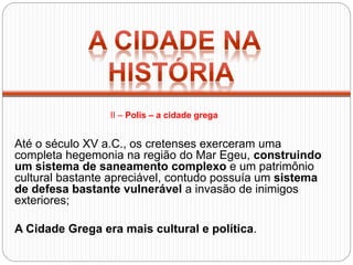 Até o século XV a.C., os cretenses exerceram uma
completa hegemonia na região do Mar Egeu, construindo
um sistema de saneamento complexo e um patrimônio
cultural bastante apreciável, contudo possuía um sistema
de defesa bastante vulnerável a invasão de inimigos
exteriores;
A Cidade Grega era mais cultural e política.
II – Polis – a cidade grega
 
