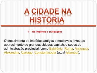 O crescimento de impérios antigos e medievais levou ao
aparecimento de grandes cidades capitais e sedes de
administração provincial, como Babilônia, Roma, Antioquia,
Alexandria, Cartago, Constantinopla (atual Istambul).
II – Os impérios e civilizações
 