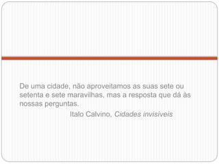 De uma cidade, não aproveitamos as suas sete ou
setenta e sete maravilhas, mas a resposta que dá às
nossas perguntas.
Italo Calvino, Cidades invisíveis
 