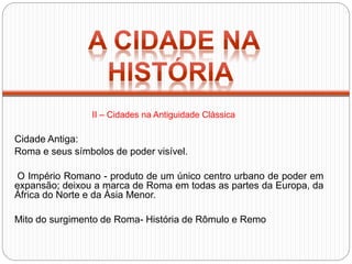 Cidade Antiga:
Roma e seus símbolos de poder visível.
O Império Romano - produto de um único centro urbano de poder em
expansão; deixou a marca de Roma em todas as partes da Europa, da
África do Norte e da Ásia Menor.
Mito do surgimento de Roma- História de Rômulo e Remo
II – Cidades na Antiguidade Clássica
 