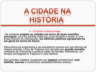 Os romanos erigiam as cidades em torno de duas avenidas
principais: uma no sentido norte-sul, outra de leste a oeste, e uma
praça (forum) na intersecção. Os edifícios públicos agrupavam-se
em geral em torno do forum;
Obra-prima da engenharia e da arquitetura romana em sua técnica de
origem oriental, o foro de Trajanus era cercado por grande muralha
revestida de mármores e possuía salas de reunião, bibliotecas, um
templo consagrado a Trajanus e uma basílica.
Nas grandes cidades, ocupavam um espaço considerável, com
banhos, saunas e numerosos estabelecimentos anexos.
II – A Cidade na Roma Antiga
 